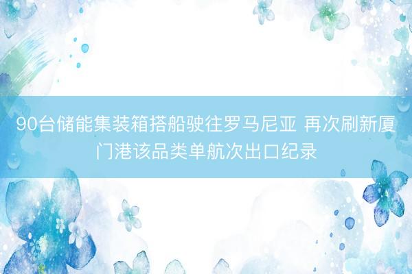 90台储能集装箱搭船驶往罗马尼亚 再次刷新厦门港该品类单航次出口纪录
