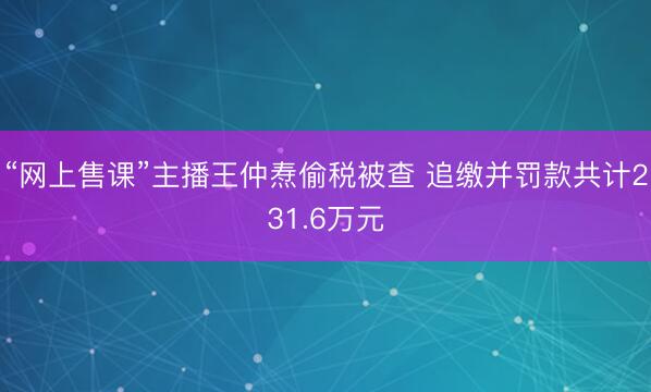 “网上售课”主播王仲焘偷税被查 追缴并罚款共计231.6万元