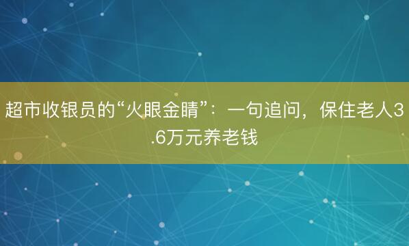 超市收银员的“火眼金睛”：一句追问，保住老人3.6万元养老钱