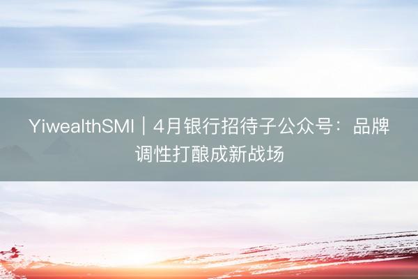 YiwealthSMI｜4月银行招待子公众号：品牌调性打酿成新战场
