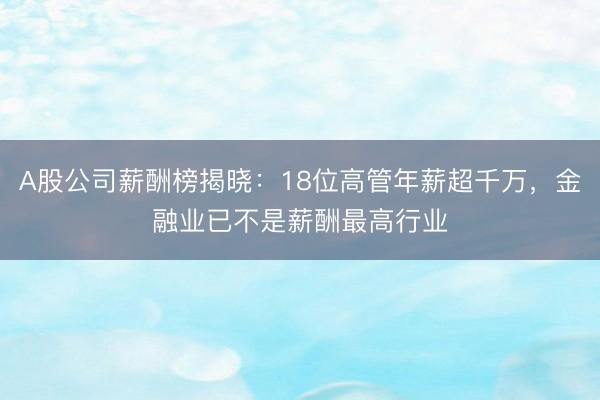 A股公司薪酬榜揭晓：18位高管年薪超千万，金融业已不是薪酬最高行业