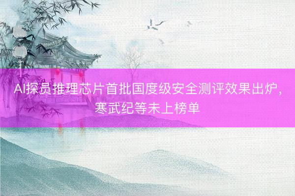 AI探员推理芯片首批国度级安全测评效果出炉，寒武纪等未上榜单