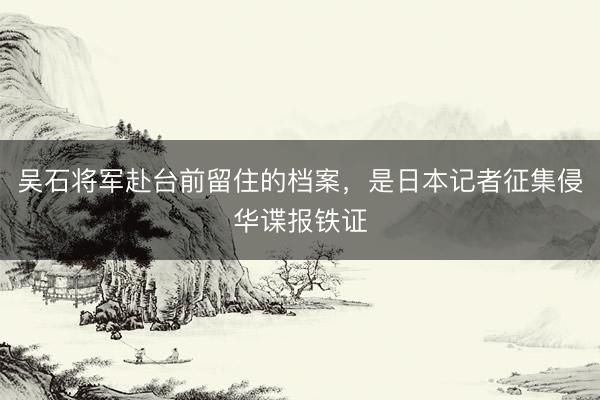 吴石将军赴台前留住的档案，是日本记者征集侵华谍报铁证