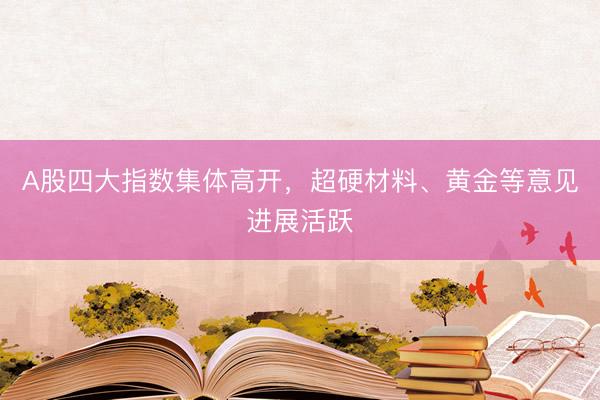 A股四大指数集体高开，超硬材料、黄金等意见进展活跃