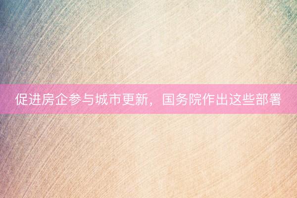 促进房企参与城市更新，国务院作出这些部署