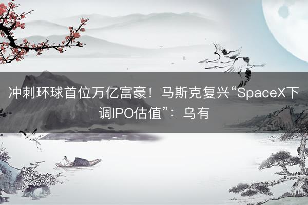 冲刺环球首位万亿富豪！马斯克复兴“SpaceX下调IPO估值”：乌有