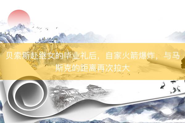 贝索斯赴继女的毕业礼后,自家火箭爆炸,与马斯克的距离再次拉大