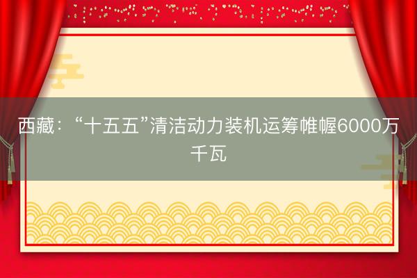 西藏：“十五五”清洁动力装机运筹帷幄6000万千瓦