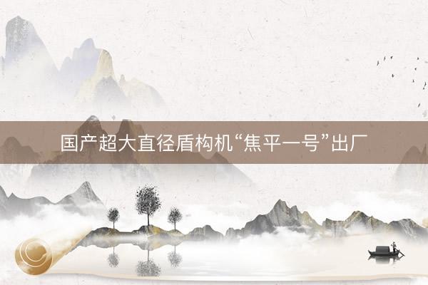 国产超大直径盾构机“焦平一号”出厂