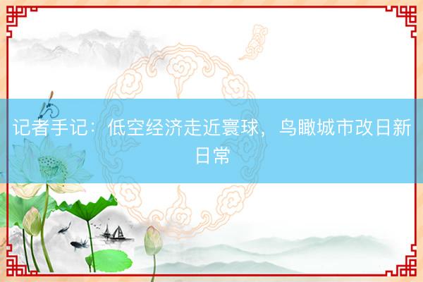 记者手记：低空经济走近寰球，鸟瞰城市改日新日常
