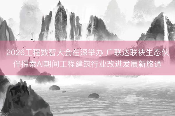 2026工程数智大会在深举办 广联达联袂生态伙伴探索AI期间工程建筑行业改进发展新旅途