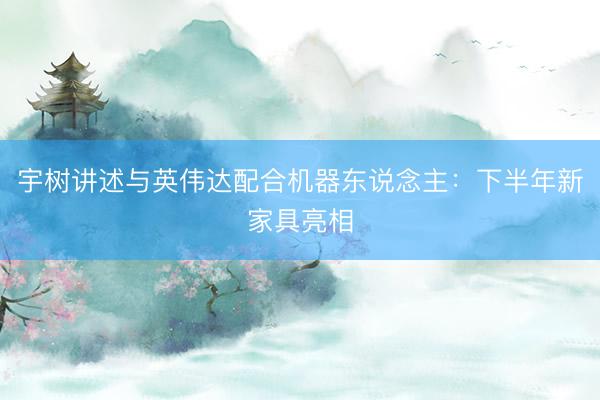 宇树讲述与英伟达配合机器东说念主：下半年新家具亮相