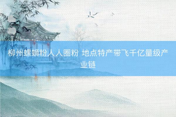 柳州螺蛳粉人人圈粉 地点特产带飞千亿量级产业链