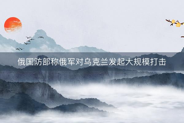 俄国防部称俄军对乌克兰发起大规模打击