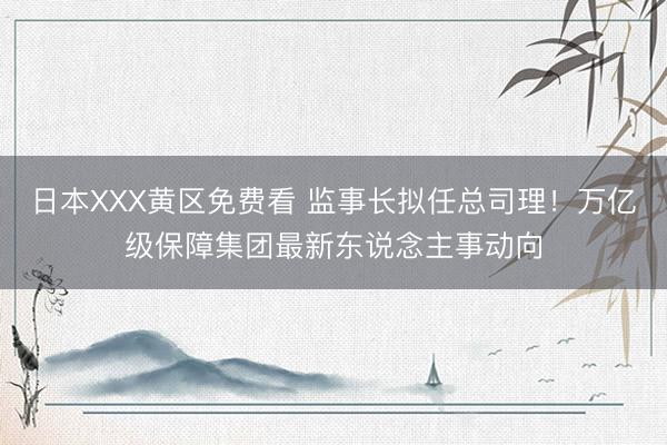 日本XXX黄区免费看 监事长拟任总司理！万亿级保障集团最新东说念主事动向