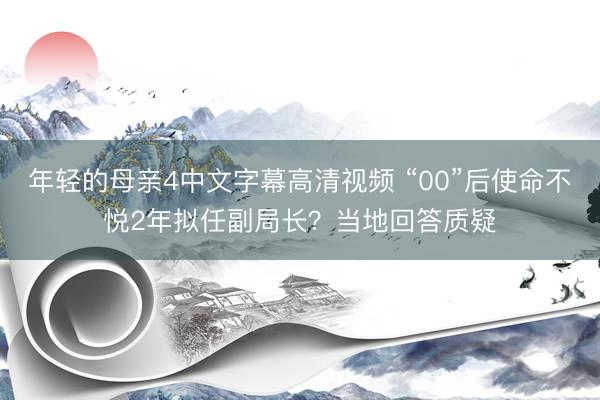 年轻的母亲4中文字幕高清视频 “00”后使命不悦2年拟任副局长？当地回答质疑