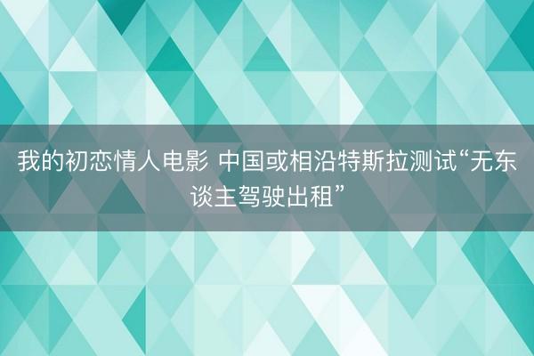 我的初恋情人电影 中国或相沿特斯拉测试“无东谈主驾驶出租”