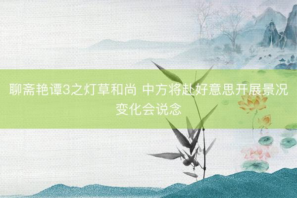 聊斋艳谭3之灯草和尚 中方将赴好意思开展景况变化会说念