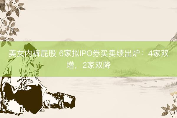 美女内裤屁股 6家拟IPO券买卖绩出炉：4家双增，2家双降