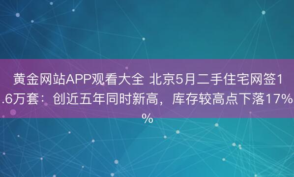 黄金网站APP观看大全 北京5月二手住宅网签1.6万套：创近五年同时新高，库存较高点下落17%