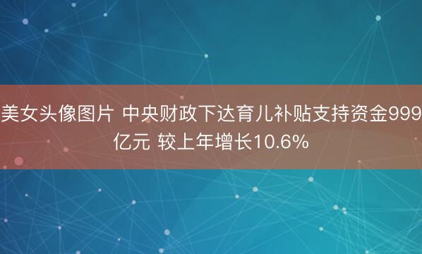 美女头像图片 中央财政下达育儿补贴支持资金999亿元 较上年增长10.6%
