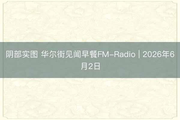 阴部实图 华尔街见闻早餐FM-Radio | 2026年6月2日