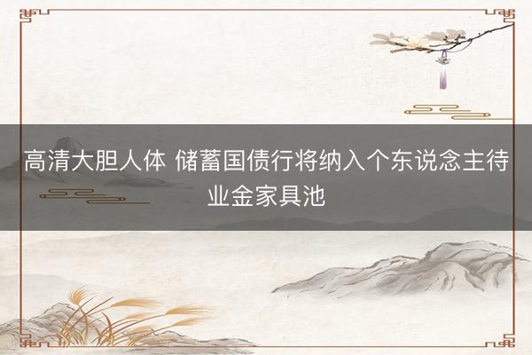 高清大胆人体 储蓄国债行将纳入个东说念主待业金家具池