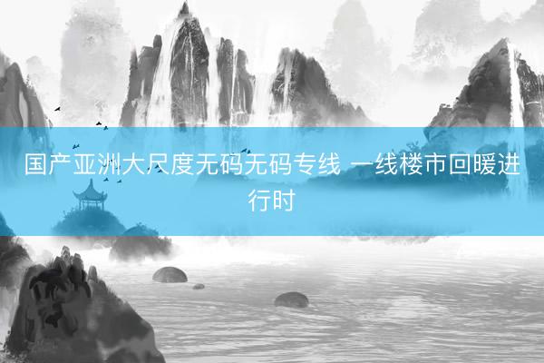 国产亚洲大尺度无码无码专线 一线楼市回暖进行时