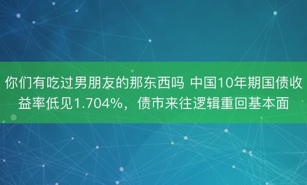 你们有吃过男朋友的那东西吗 中国10年期国债收益率低见1.704%，债市来往逻辑重回基本面