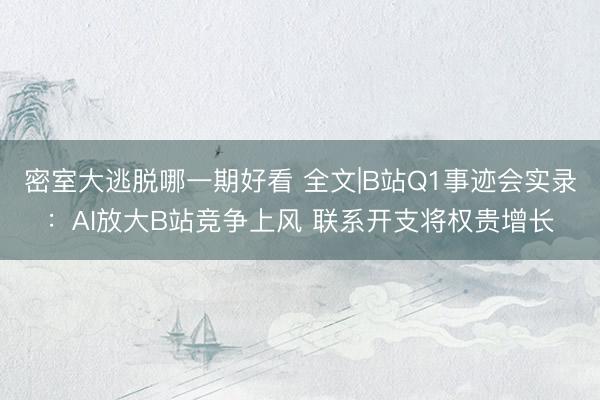 密室大逃脱哪一期好看 全文|B站Q1事迹会实录：AI放大B站竞争上风 联系开支将权贵增长