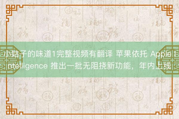 小姑子的味道1完整视频有翻译 苹果依托 Apple Intelligence 推出一批无阻挠新功能，年内上线