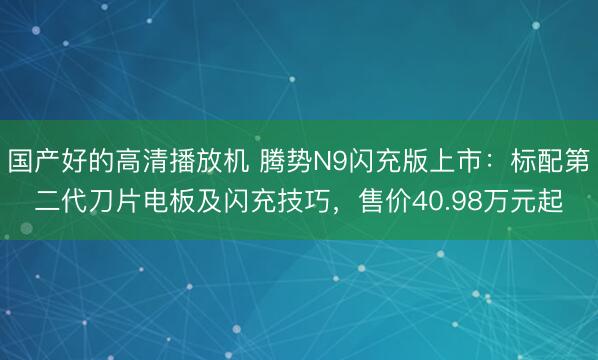 国产好的高清播放机 腾势N9闪充版上市：标配第二代刀片电板及闪充技巧，售价40.98万元起