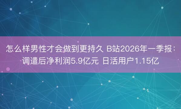 怎么样男性才会做到更持久 B站2026年一季报：调遣后净利润5.9亿元 日活用户1.15亿