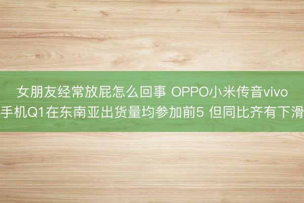女朋友经常放屁怎么回事 OPPO小米传音vivo手机Q1在东南亚出货量均参加前5 但同比齐有下滑