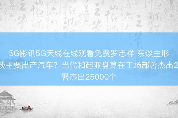 5G影讯5G天线在线观看免费罗志祥 东谈主形机器东谈主要出产汽车？当代和起亚盘算在工场部署杰出25000个