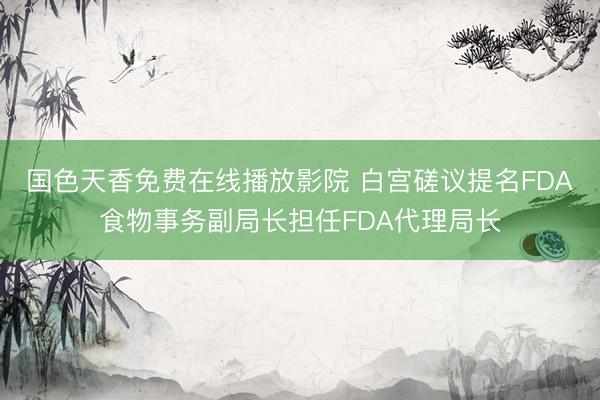 国色天香免费在线播放影院 白宫磋议提名FDA食物事务副局长担任FDA代理局长