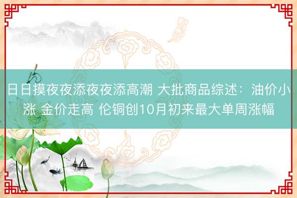 日日摸夜夜添夜夜添高潮 大批商品综述：油价小涨 金价走高 伦铜创10月初来最大单周涨幅