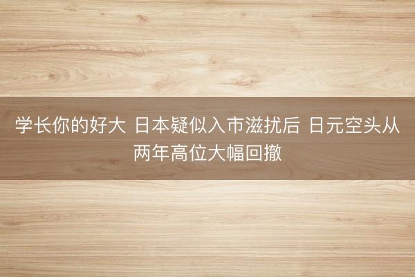 学长你的好大 日本疑似入市滋扰后 日元空头从两年高位大幅回撤
