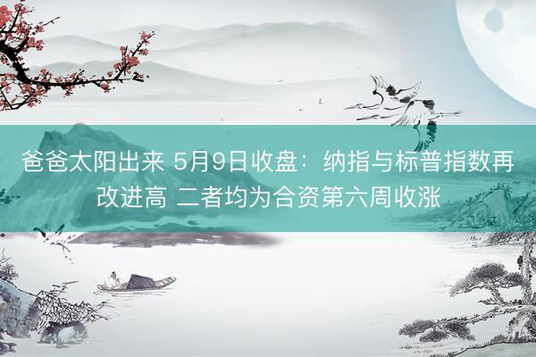爸爸太阳出来 5月9日收盘：纳指与标普指数再改进高 二者均为合资第六周收涨