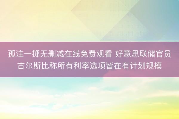 孤注一掷无删减在线免费观看 好意思联储官员古尔斯比称所有利率选项皆在有计划规模