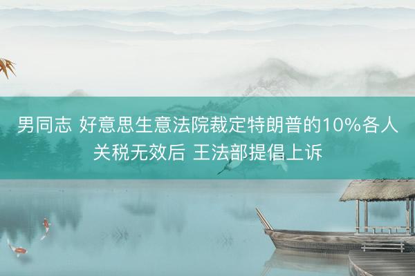 男同志 好意思生意法院裁定特朗普的10%各人关税无效后 王法部提倡上诉