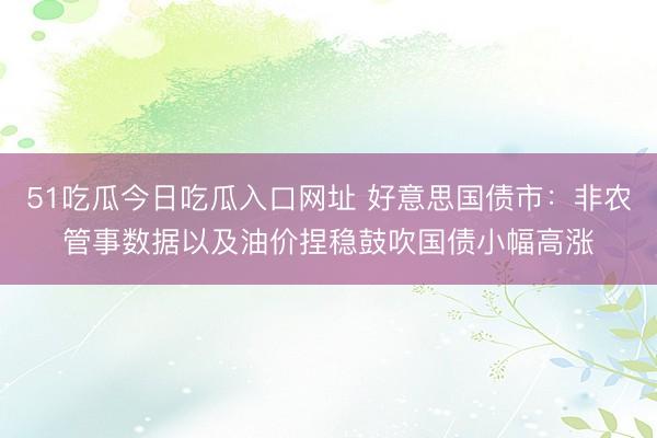 51吃瓜今日吃瓜入口网址 好意思国债市：非农管事数据以及油价捏稳鼓吹国债小幅高涨