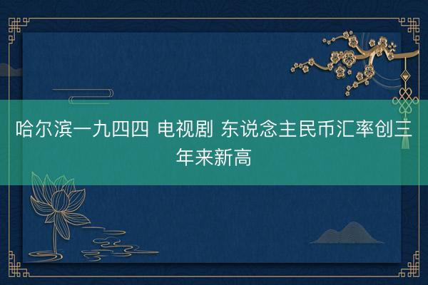 哈尔滨一九四四 电视剧 东说念主民币汇率创三年来新高