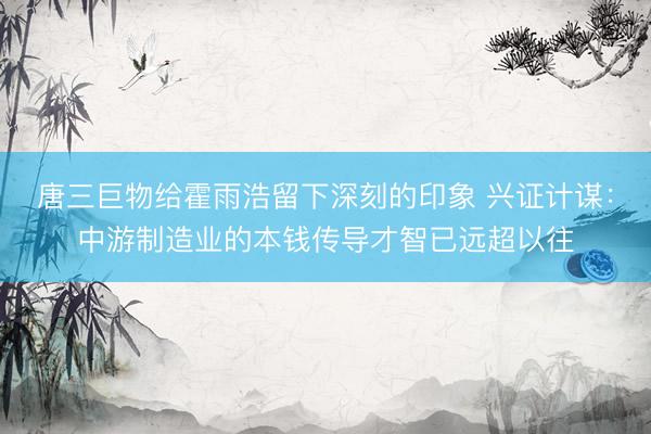 唐三巨物给霍雨浩留下深刻的印象 兴证计谋：中游制造业的本钱传导才智已远超以往