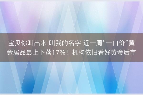宝贝你叫出来 叫我的名字 近一周“一口价”黄金居品最上下落17%！机构依旧看好黄金后市