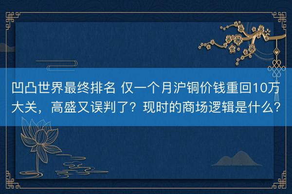 凹凸世界最终排名 仅一个月沪铜价钱重回10万大关，高盛又误判了？现时的商场逻辑是什么？