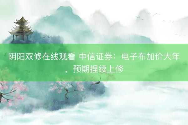 阴阳双修在线观看 中信证券：电子布加价大年，预期捏续上修