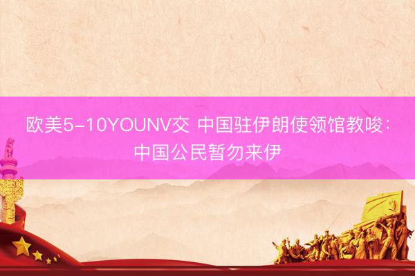 欧美5-10YOUNV交 中国驻伊朗使领馆教唆：中国公民暂勿来伊