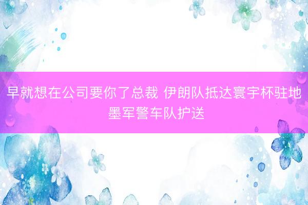 早就想在公司要你了总裁 伊朗队抵达寰宇杯驻地 墨军警车队护送