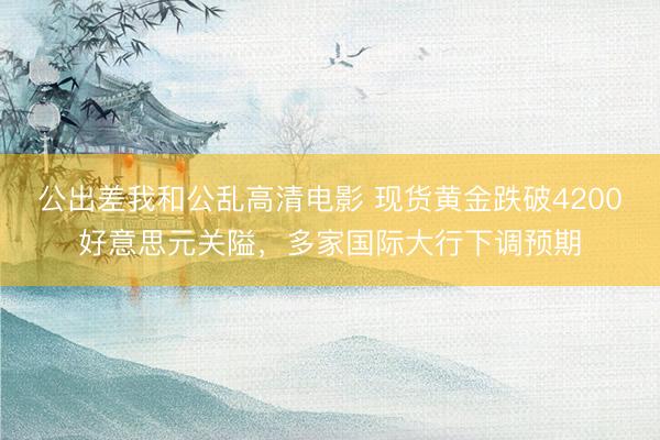 公出差我和公乱高清电影 现货黄金跌破4200好意思元关隘，多家国际大行下调预期